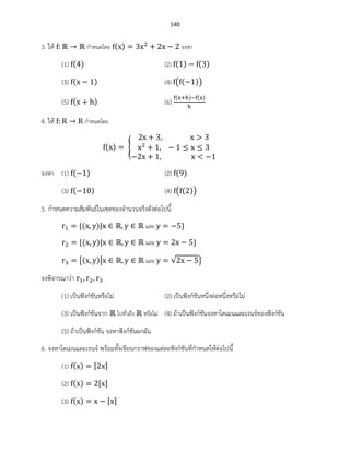 140
3. ให้ กาหนดโดย ( ) จงหา
(1) ( ) (2) ( ) ( )
(3) ( ) (4) ( ( ))
(5) ( ) (6)
( ) ( )
4. ให้ กาหนดโดย
( ) {
จงหา (1) ( ) (2) ( )
(3) ( ) (4) ( ( ))
5. กาหนดความสัมพันธ์ในเซตของจานวนจริงดังต่อไปนี้
( ) และ
( ) และ
{( )| และ √ }
จงพิจารณาว่า
(1) เป็นฟังก์ชันหรือไม่ (2) เป็นฟังก์ชันหนึ่งต่อหนึ่งหรือไม่
(3) เป็นฟังก์ชันจาก ไปทั่วถึง หรือไม่ (4) ถ้าเป็นฟังก์ชันจงหาโดเมนและเรนจ์ของฟังก์ชัน
(5) ถ้าเป็นฟังก์ชัน จงหาฟังก์ชันผกผัน
6. จงหาโดเมนและเรนจ์ พร้อมทั้งเขียนกราฟของแต่ละฟังก์ชันที่กาหนดให้ต่อไปนี้
(1) ( )
(2) ( )
(3) ( )
 
