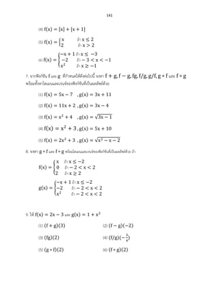 141
(4) ( )
(5) ( ) {
ถ้า
ถ้า
(6) ( ) {
ถ้า
ถ้า
ถ้า
7. จากฟังก์ชัน และ ที่กาหนดให้ดังต่อไปนี้ จงหา และ
พร้อมทั้งหาโดเมนและเรนจ์ของฟังก์ชันที่เป็นผลลัพธ์ด้วย
(1) ( ) ( )
(2) ( ) ( )
(3) ( ) ( ) √
(4) ( ) ( )
(5) ( ) ( ) √
8. จงหา และ พร้อมโดเมนและเรนจ์ของฟังก์ชันที่เป็นผลลัพธ์ด้วย ถ้า
( ) {
ถ้า
ถ้า
ถ้า
( ) {
ถ้า
ถ้า
ถ้า
9. ให้ ( ) และ ( )
(1) ( )( ) (2) ( )( )
(3) ( )( ) (4) ( )( )
(5) ( )( ) (6) ( )( )
 