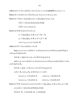 119
บทนิยาม 9.3 ถ้า เป็นความสัมพันธ์จาก ไป จะเรียกว่า เป็น ความสัมพันธ์ใน A (relation in A)
ข้อตกลง เมื่อ A เป็นเซตใดๆ ในบางครั้งจะเขียน แทน และ
ตัวอย่าง 9.5 ถ้าให้ และให้ ( )
ดังนั้น ( ) ( ) ( ) ( )
ในที่นี้ จะเป็นความสัมพันธ์ใน
ตัวอย่าง 9.6 ให้ เป็นเซตของจานวนจริง และ
( ) และ
( ) และ
จะพบว่า และ เป็นความสัมพันธ์ใน
บทนิยาม 9.4 ให้ เป็นความสัมพันธ์จาก ไป
โดเมน (domain) ของ ความสัมพันธ์ หมายถึงเซตของส่วนประกอบที่หนึ่งของทุกคู่อันดับที่อยู่ใน
จะเขียนแทนด้วยสัญลักษณ์
นั่นคือ จะมี บางตัวใน ที่ทาให้ ( )
เรนจ์ (range) ของความสัมพันธ์ หมายถึงเซตของส่วนประกอบที่สองของทุกคู่อันดับที่อยู่ใน จะเขียน
แทนด้วยสัญลักษณ์
นั่นคือ จะมี บางตัวใน ที่ทาให้ ( )
จะเห็นว่า และ ดังตัวอย่าง 9.3 จะได้ว่า
โดเมนของ เรนจ์ของ
โดเมนของ เรนจ์ของ
ตัวอย่าง 9.7 ให้ เป็นเซตของจานวนธรรมชาติ และให้ ( ) และ
เพราะฉะนั้น ( ) ( )( ) ( )
ดังนั้นจะได้ ,
 