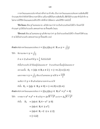 120
การหาโดเมนและเรนจ์จากตัวอย่างที่กล่าวมาข้างต้น เป็นการหาโดเมนและเรนจ์ของความสัมพันธ์ที่มี
จานวนสมาชิกจากัดจึงทาให้สามารถหาได้ง่าย แต่ในกรณีที่เป็นความสัมพันธ์ใน ซึ่งมีจานวนสมาชิกไม่จากัด จะ
ไม่สามารถใช้วิธีหาโดเมนและเรนจ์ด้วยวิธีการดังที่กล่าวได้สะดวก แต่จะใช้วิธีการต่อไปนี้
วิธีหาโดเมน เขียน ในเทอมของ แล้วพิจารณาว่าค่า เป็นจานวนจริงอะไรได้บ้าง จึงจะทาให้
คานวณค่า ได้เป็นจานวนจริง เซตของค่าของ ทั้งหมดคือ โดเมน
วิธีหาเรนจ์ เขียน ในเทอมของ แล้วพิจารณาว่าค่า เป็นจานวนจริงอะไรได้บ้าง จึงจะทาให้คานวณ
ค่า ได้เป็นจานวนจริง เซตของค่าของ ทั้งหมดคือ เรนจ์
ตัวอย่าง 9.8 จงหาโดเมนและเรนจ์ของ ( ) และ
วิธีทา พิจารณาสมการ
ถ้า แล้วจะทาให้ ซึ่งเป็นไปไม่ได้
ดังนั้นจานวนจริง จึงไม่อยู่ในโดเมนของ จานวนจริงนอกนั้นอยู่ในโดเมนของ
เพราะฉะนั้น ( ) ( )
และจากสมการ เขียน ในเทอมของ จะได้
จะเห็นว่า ถ้า แล้วจะไม่สามารถหาค่าของ ได้
ดังนั้น ( ) ( )
ตัวอย่าง 9.9 จงหาโดเมนและเรนจ์ของ ( )
วิธีทา จากสมการ จะได้ √ และ √
ดังนั้น
 