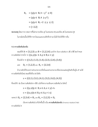 121
หมายเหตุ มีสมการบางสมการที่ไม่สามารถเขียน ในเทอมของ และเขียน ในเทอมของ
ในกรณีเช่นนี้จะใช้วิธีการหาโดเมนและเรนจ์ดังที่กล่าวมาไม่ได้ ต้องใช้วิธีการอื่น
9.3 ความสัมพันธ์ผกผัน
สมมติให้ และ และให้ เป็นความสัมพันธาก ไป โดยกาหนด
ความสัมพันธ์ ดังนี้ ( )
ซึ่งจะได้ ( ) ( ) ( ) ( ) ( ) ( )
และ และ
ถ้าเราสลับที่กันระหว่างส่วนประกอบที่หนึ่งและส่วนประกอบที่สองของแต่ละคู่อันดับที่อยู่ใน จะได้
ความสัมพันธ์อันใหม่ สมมติให้เป็น นั่นคือ
( ) ( ) ( ) ( ) ( ) ( )
ซึ่งจะได้ว่า เป็นความสัมพันธ์จาก ไป ซึ่งสามารถเขียนความสัมพันธ์ ได้ดังนี้
( ) หรือ
( )
จะพบว่า และ
เรียกความสัมพันธ์ ที่เกิดขึ้นนี้ว่าเป็น ความสัมพันธ์ผกผัน (inverse relation) ของ
ความสัมพันธ์
 