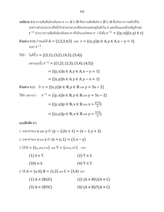 122
บทนิยาม 9.5 ความสัมพันธ์ผกผันของ จาก ไป คือความสัมพันธ์จาก ไป ซึ่งเกิดจากการสลับที่กัน
ระหว่างส่วนประกอบที่หนึ่งกับส่วนประกอบที่สองของแต่ละคู่อันดับใน และเขียนแทนด้วยสัญลักษณ์
(อ่านว่าความสัมพันธ์ผกผันของ หรืออินเวอร์สของ ) นั่นคือ ( ) ( )
ตัวอย่าง 9.10 กาหนดให้ และ ( )
จงหา
วิธีทา ในที่นี้ ( ) ( ) ( ) ( )
เพราะฉะนั้น ( ) ( ) ( ) ( )
( )
( )
ตัวอย่าง 9.11 ถ้า ( ) และ
วิธีทา เพราะว่า ( ) และ
( ) และ
( ) และ
แบบฝึกหัด 9.1
1. จงหาค่าของ และ ถ้า ( ) ( )
2. จงหาค่าของ และ ถ้า ( ) ( )
3. ให้ ตุ้ม แตง ตาล และ แหวน หว้า จงหา
( ) ( )
( ) ( )
4. ให้ และ จงหา
( ) ( ) ( ) ( ) ( )
( ) ( ) ( ) ( ) ( )
 