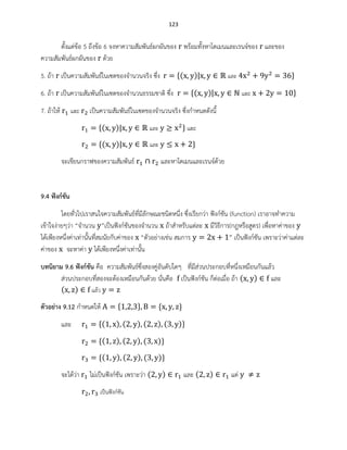 123
ตั้งแต่ข้อ 5 ถึงข้อ 6 จงหาความสัมพันธ์ผกผันของ พร้อมทั้งหาโดเมนและเรนจ์ของ และของ
ความสัมพันธ์ผกผันของ ด้วย
5. ถ้า เป็นความสัมพันธ์ในเซตของจานวนจริง ซึ่ง ( ) และ
6. ถ้า เป็นความสัมพันธ์ในเซตของจานวนธรรมชาติ ซึ่ง ( ) และ
7. ถ้าให้ และ เป็นความสัมพันธ์ในเซตของจานวนจริง ซึ่งกาหนดดังนี้
( ) และ และ
( ) และ
จะเขียนกราฟของความสัมพันธ์ และหาโดเมนและเรนจ์ด้วย
9.4 ฟังก์ชัน
โดยทั่วไปเราสนใจความสัมพันธ์ที่มีลักษณะชนิดหนึ่ง ซึ่งเรียกว่า ฟังก์ชัน (function) เราอาจทาความ
เข้าใจง่ายๆว่า “จานวน ”เป็นฟังก์ชันของจานวน ถ้าสาหรับแต่ละ มีวิธีการ(กฎหรือสูตร) เพื่อหาค่าของ
ได้เพียงหนึ่งค่าเท่านั้นที่สมนัยกับค่าของ “ตัวอย่างเช่น สมการ ” เป็นฟังก์ชัน เพราะว่าค่าแต่ละ
ค่าของ จะหาค่า ได้เพียงหนึ่งค่าเท่านั้น
บทนิยาม 9.6 ฟังก์ชัน คือ ความสัมพันธ์ซึ่งสองคู่อันดับใดๆ ที่มีส่วนประกอบที่หนึ่งเหมือนกันแล้ว
ส่วนประกอบที่สองจะต้องเหมือนกันด้วย นั่นคือ เป็นฟังก์ชัน ก็ต่อเมื่อ ถ้า ( ) และ
( ) แล้ว
ตัวอย่าง 9.12 กาหนดให้
และ ( ) ( ) ( ) ( )
( ) ( ) ( )
( ) ( ) ( )
จะได้ว่า ไม่เป็นฟังก์ชัน เพราะว่า ( ) และ ( ) แต่
เป็นฟังก์ชัน
 