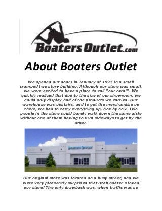 About Boaters Outlet
We opened our doors in January of 1991 in a small
cramped two story building. Although our store was small,
we were excited to have a place to call "our own!". We
quickly realized that due to the size of our showroom, we
could only display half of the products we carried. Our
warehouse was upstairs, and to get the merchandise up
there, we had to carry everything up, box by box. Two
people in the store could barely walk down the same aisle
without one of them having to turn sideways to get by the
other.
Our original store was located on a busy street, and we
were very pleasantly surprised that Utah boater's loved
our store! The only drawback was, when traffic was so
 