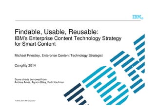 © 2010, 2014 IBM Corporation
®
Findable, Usable, Reusable:
IBM’s Enterprise Content Technology Strategy
for Smart Content
Michael Priestley, Enterprise Content Technology Strategist
Congility 2014
Some charts borrowed from:
Andrea Ames, Alyson Riley, Ruth Kaufman
 