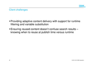 © 2010, 2014 IBM Corporation
®
20
Client challenges
Providing adaptive content delivery with support for runtime
filtering and variable substitution
Ensuring reused content doesn’t confuse search results –
knowing when to reuse at publish time versus runtime
 