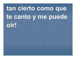 tan cierto como que
te canto y me puede
oir!
 