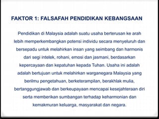 FAKTOR 1: FALSAFAH PENDIDIKAN KEBANGSAAN
Pendidikan di Malaysia adalah suatu usaha berterusan ke arah
lebih memperkembangkan potensi individu secara menyeluruh dan
bersepadu untuk melahirkan insan yang seimbang dan harmonis
dari segi intelek, rohani, emosi dan jasmani, berdasarkan
kepercayaan dan kepatuhan kepada Tuhan. Usaha ini adalah
adalah bertujuan untuk melahirkan warganegara Malaysia yang
berilmu pengetahuan, berketerampilan, berakhlak mulia,
bertanggungjawab dan berkeupayaan mencapai kesejahteraan diri
serta memberikan sumbangan terhadap keharmonian dan
kemakmuran keluarga, masyarakat dan negara.
 