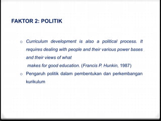 FAKTOR 2: POLITIK
o Curriculum development is also a political process. It
requires dealing with people and their various power bases
and their views of what
makes for good education. (Francis P. Hunkin, 1987)
o Pengaruh politik dalam pembentukan dan perkembangan
kurikulum
 