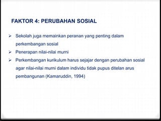 FAKTOR 4: PERUBAHAN SOSIAL
 Sekolah juga memainkan peranan yang penting dalam
perkembangan sosial
 Penerapan nilai-nilai murni
 Perkembangan kurikulum harus sejajar dengan perubahan sosial
agar nilai-nilai murni dalam individu tidak pupus ditelan arus
pembangunan (Kamaruddin, 1994)
 