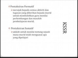 KSSR
Pentaksiran Formatif
merujuk kepada semua aktiviti dan
tugasan yang diberikan kepada murid
untuk membolehkan guru menilai
perkembangan dan masalah
pembelajaran murid.
 Pentaksiran Sumatif
adalah untuk menilai tentang sejauh
mana murid telah menguasai apa
yang dipelajari
 