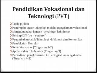 Pendidikan Vokasional dan
Teknologi (PVT)
0 Tiada pilihan
0 Penerapan unsur teknologi melalui pengalaman vokasional
0 Menggunapakai konsep kemahiran kehidupan
0 Konsep DIY (do it yourself)
0 Penambahan tajuk Teknologi Maklumat dan Komunikasi
0 Pendekatan Modular
0 Kemahiran asas (Tingkatan 1-2)
0 Aplikasi dan rekabentuk (Tingkatan 3)
0 Persediaan pengkhususan ke peringkat menengah atas
(Tingakan 4-5)
 