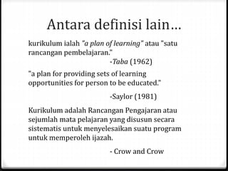 Antara definisi lain…
kurikulum ialah "a plan of learning" atau "satu
rancangan pembelajaran."
-Taba (1962)
"a plan for providing sets of learning
opportunities for person to be educated."
-Saylor (1981)
Kurikulum adalah Rancangan Pengajaran atau
sejumlah mata pelajaran yang disusun secara
sistematis untuk menyelesaikan suatu program
untuk memperoleh ijazah.
- Crow and Crow
 