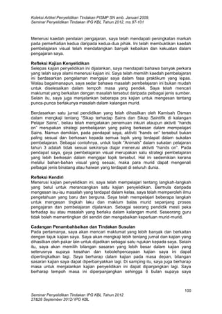 Koleksi Artikel Penyelidikan Tindakan PISMP SN amb. Januari 2009,
Seminar Penyelidikan Tindakan IPG KBL Tahun 2012, ms.87-101
100
Seminar Penyelidikan Tindakan IPG KBL Tahun 2012
27&28 September 2012/ IPG KBL
Menerusi kaedah penilaian pengajaran, saya telah mendapati peningkatan markah
pada pemerhatian kedua daripada kedua-dua pihak. Ini telah membuktikan kaedah
pembelajaran visual telah mendatangkan banyak kebaikan dan kekuatan dalam
pengajaran saya.
Refleksi Kajian Kenyelidikan
Selepas kajian penyelidikan ini dijalankan, saya mendapati bahawa banyak perkara
yang telah saya alami menerusi kajian ini. Saya telah memilih kaedah pembelajaran
ini berdasarkan pengalaman mengajar saya dalam fasa praktikum yang lepas.
Walau bagaimanapun, saya sedar bahawa masalah pembelajaran ini bukan mudah
untuk diselesaikan dalam tempoh masa yang pendek. Saya telah mencari
maklumat yang berkaitan dengan masalah tersebut daripada pelbagai jenis sumber.
Selain itu, saya juga menjalankan beberapa pra kajian untuk mengesan tentang
punca-punca berlakunya masalah dalam kalangan murid.
Berdasarkan satu jurnal pendidikan yang telah dihasilkan oleh Kamisah Osman
dalam mengkaji tentang “Sikap terhadap Sains dan Sikap Saintifik di kalangan
Pelajar Sains”, beliau telah mengatakan penemuan inkuiri ataupun aktiviti “hands
on” merupakan strategi pembelajaran yang paling berkesan dalam mempelajari
Sains. Namun demikian, pada pendapat saya, aktiviti “hands on” tersebut bukan
paling sesuai dan berkesan kepada semua topik yang terdapat dalam sukatan
pembelajaran. Sebagai contohnya, untuk topik “Animals” dalam sukatan pelajaran
tahun 3 adalah tidak sesuai sekiranya diajar menerusi aktiviti “hands on”. Pada
pendapat saya, gaya pembelajaran visual merupakan satu strategi pembelajaran
yang lebih berkesan dalam mengajar topik tersebut. Hal ini sedemikian kerana
melalui bahan-bahan visual yang sesuai, maka para murid dapat mengenali
pelbagai jenis binatang atau haiwan yang terdapat di seluruh dunia.
Refleksi Kendiri
Menerusi kajian penyelidikan ini, saya telah mempelajari tentang langkah-langkah
yang betul untuk merancangkan satu kajian penyelidikan. Bermula daripada
mengesan isu-isu masalah yang terdapat dalam kelas, saya telah memperoleh ilmu
pengetahuan yang baru dan berguna. Saya telah mempelajari beberapa langkah
untuk mengesan tingkah laku dan maklum balas murid sepanjang proses
pengajaran dan pembelajaran dijalankan. Sebagai seorang pendidik mesti peka
terhadap isu atau masalah yang berlaku dalam kalangan murid. Seseorang guru
tidak boleh mementingkan diri sendiri dan mengabaikan keperluan murid-murid.
Cadangan Penambahbaikan dan Tindakan Susulan
Pada pertamanya, saya akan mencari maklumat yang lebih banyak dan berkaitan
dengan tajuk kajian saya. Saya akan mengkaji lebih tentang jurnal dan kajian yang
dihasilkan oleh pakar lain untuk dijadikan sebagai satu rujukan kepada saya. Selain
itu, saya akan memilih bilangan sasaran yang lebih besar dalam kajian yang
seterusnya supaya kesahan dan kebolehpercayaan kajian saya ini dapat
dipertingkatkan lagi. Saya berharap dalam kajian pada masa depan, bilangan
sasaran kajian saya dapat diperbanyakkan lagi. Di samping itu, saya juga berharap
masa untuk menjalankan kajian penyelidikan ini dapat dipanjangkan lagi. Saya
berharap tempoh masa ini diperpanjangkan sehingga 6 bulan supaya saya
 
