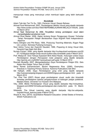 Koleksi Artikel Penyelidikan Tindakan PISMP SN amb. Januari 2009,
Seminar Penyelidikan Tindakan IPG KBL Tahun 2012, ms.87-101
101
Seminar Penyelidikan Tindakan IPG KBL Tahun 2012
27&28 September 2012/ IPG KBL
mempunyai masa yang mencukupi untuk membuat kajian yang lebih berkualiti
tinggi.
RUJUKAN
Adam Taib dan Tan Tin Su, 1983, Pameran Visual, Dewan Bahasa.
Ahmad Faud Muhammad, 2007, Pembelajaran Melalui Visual yang dipetik daripada
http://www.scribd.com/doc/7850798/PEMBELAJARAN-MELALUI-VISUAL pada
10 March 2012
Ahmad Nazir Muhammad Ali, 2006, Penyelidikan tentang pembelajaran visual dalam
mempertingkatkanpemahamanmurid.
Ahmad Rizal Madar, 2006, Kajian tentang Kesan Penggunaan Koswer Terhadap
Tahap Pencapaian Pelajar Berdasarkan Gaya Kognitif Field Independence-
depence.
Henry Ellington and Phil Race, 1994, Producing Teaching Materials, Kogan Page
Ltd, London, Nicholas Publising Company.
Noor Azlina Yunus dan Hyacinth Gaudart, 1996, Preparing & Using Visual Aids,
Penerbit Fajar Bakti Sdn Bhd.
Nuriata Putrani, 2006, yang dipetik daripada http://nuritaputranti.wordpress.com/20
07 /12/28/gaya-belajar-anda-visual-auditori-atau-kinestetik/ pada 4 March 2012.
Prof. Madya Dr. Azizi Yahaya Syazwani Binti Abdul Razak, Hubungan antara Gaya
Pembelajaran dengan Pencapaian mata pelajaran yang dipetik daripada
http://eprints.utm.my/6059/1/aziziyahwani.pdf pada 12 March 2012
Rosniah Mustaffa, 2007, Mengadaptasikan Gaya Pembelajaran Pelajar ESL: Satu
Kajian Kes Pelajar Tahun Satu di UKM.
Selva Ranee Subramanniam, Bavani Nageswana Row. (2006). Exemplary
Practices in Teaching Primary Science. Karisma Publications Sdn Bhd
Siti Hafiqah, 2006, Gaya Pembelajaran yang Unik yang dipetik daripada
http://sukosenseipedg.blogspot.com/2009/03/gaya-pembelajaran.html pada 4
March 2012
Tan, Phei Yee (2007) Kesan gaya pembelajaran visual, audio dan kinestatik
terhadap pembelajaran bahasa pengaturcaraan di kalangan pelajar politeknik.
Masters thesis, Universiti Tun Hussein Onn Malaysia.
Viky, 2008, Media Pembelajaran Visual yang dipetik daripada http://vickyoktrya.
blogspot.com/2009/10/media-pembelajaran-dan-media.html pada 15 March
2012.
Wikipedia, The Virtual Learning yang dipetik daripada http://en.wikipedia.
org/wiki/Visual_learning pada 4 March 2012.
Wayne K. Hoy. (2010). Quantitative Research Education. United States of America.
SAGE Publications Ltd.
 