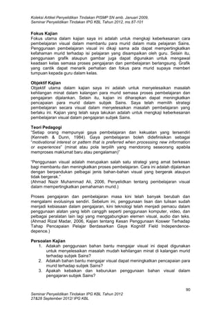 Koleksi Artikel Penyelidikan Tindakan PISMP SN amb. Januari 2009,
Seminar Penyelidikan Tindakan IPG KBL Tahun 2012, ms.87-101
90
Seminar Penyelidikan Tindakan IPG KBL Tahun 2012
27&28 September 2012/ IPG KBL
Fokus Kajian
Fokus utama dalam kajian saya ini adalah untuk mengkaji keberkesanan cara
pembelajaran visual dalam membantu para murid dalam mata pelajaran Sains.
Penggunaan pembelajaran visual ini dikaji sama ada dapat mempertingkatkan
kefahaman murid terhadap isi pelajaran yang disampaikan oleh guru. Selain itu,
penggunaan grafik ataupun gambar juga dapat digunakan untuk mengawal
keadaan kelas semasa proses pengajaran dan pembelajaran berlangsung. Grafik
yang cantik dapat menarik perhatian dan fokus para murid supaya memberi
tumpuan kepada guru dalam kelas.
Objektif Kajian
Objektif utama dalam kajian saya ini adalah untuk menyelesaikan masalah
kehilangan minat dalam kalangan para murid semasa proses pembelajaran dan
pengajaran dijalankan. Selain itu, kajian ini diharapkan dapat meningkatkan
pencapaian para murid dalam subjek Sains. Saya telah memilih strategi
pembelajaran secara visual dalam menyelesaikan masalah pembelajaran yang
berlaku ini. Kajian yang telah saya lakukan adalah untuk mengkaji keberkesanan
pembelajaran visual dalam pengajaran subjek Sains.
Teori Pedagogi
“Setiap orang mempunyai gaya pembelajaran dan kekuatan yang tersendiri
(Kenneth & Dunn, 1984). Gaya pembelajaran boleh didefinisikan sebagai
“motivational interest or pattern that is preferred when processing new information
or experiences” (minat atau pola terpilih yang mendorong seseorang apabila
memproses maklumat baru atau pengalaman)”
“Penggunaan visual adalah merupakan salah satu strategi yang amat berkesan
bagi membantu dan meningkatkan proses pembelajaran. Cara ini adalah dijalankan
dengan berpandukan pelbagai jenis bahan-bahan visual yang bergerak ataupun
tidak bergerak.”
(Ahmad Nazir Muhammad Ali, 2006, Penyelidkan tentang pembelajaran visual
dalam mempertingkatkan pemahaman murid.)
Proses pengajaran dan pembelajaran masa kini telah banyak berubah dan
mengalami evolusinya sendiri. Sebelum ini, penggunaan lisan dan tulisan sudah
menjadi kebiasaan dalam pengajaran, kini teknologi telah menjadi pemacu dalam
penggunaan alatan yang lebih canggih seperti penggunaan komputer, video, dan
pelbagai peralatan lain lagi yang menggabungkan elemen visual, audio dan teks.
(Ahmad Rizal Madar, 2006, Kajian tentang Kesan Penggunaan Koswer Terhadap
Tahap Pencapaian Pelajar Berdasarkan Gaya Kognitif Field Independence-
depence.)
Persoalan Kajian
1. Adakah penggunaan bahan bantu mengajar visual ini dapat digunakan
untuk menyelesaikan masalah mudah kehilangan minat di kalangan murid
terhadap subjek Sains?
2. Adakah bahan bantu mengajar visual dapat meningkatkan pencapaian para
murid terhadap subjek Sains?
3. Apakah kebaikan dan keburukan penggunaan bahan visual dalam
pengajaran subjek Sains?
 