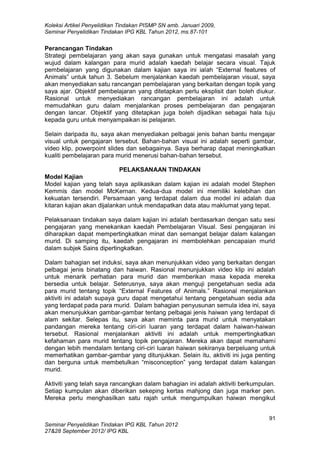 Koleksi Artikel Penyelidikan Tindakan PISMP SN amb. Januari 2009,
Seminar Penyelidikan Tindakan IPG KBL Tahun 2012, ms.87-101
91
Seminar Penyelidikan Tindakan IPG KBL Tahun 2012
27&28 September 2012/ IPG KBL
Perancangan Tindakan
Strategi pembelajaran yang akan saya gunakan untuk mengatasi masalah yang
wujud dalam kalangan para murid adalah kaedah belajar secara visual. Tajuk
pembelajaran yang digunakan dalam kajian saya ini ialah “External features of
Animals” untuk tahun 3. Sebelum menjalankan kaedah pembelajaran visual, saya
akan menyediakan satu rancangan pembelajaran yang berkaitan dengan topik yang
saya ajar. Objektif pembelajaran yang ditetapkan perlu eksplisit dan boleh diukur.
Rasional untuk menyediakan rancangan pembelajaran ini adalah untuk
memudahkan guru dalam menjalankan proses pembelajaran dan pengajaran
dengan lancar. Objektif yang ditetapkan juga boleh dijadikan sebagai hala tuju
kepada guru untuk menyampaikan isi pelajaran.
Selain daripada itu, saya akan menyediakan pelbagai jenis bahan bantu mengajar
visual untuk pengajaran tersebut. Bahan-bahan visual ini adalah seperti gambar,
video klip, powerpoint slides dan sebagainya. Saya berharap dapat meningkatkan
kualiti pembelajaran para murid menerusi bahan-bahan tersebut.
PELAKSANAAN TINDAKAN
Model Kajian
Model kajian yang telah saya aplikasikan dalam kajian ini adalah model Stephen
Kemmis dan model McKernan. Kedua-dua model ini memiliki kelebihan dan
kekuatan tersendiri. Persamaan yang terdapat dalam dua model ini adalah dua
kitaran kajian akan dijalankan untuk mendapatkan data atau maklumat yang tepat.
Pelaksanaan tindakan saya dalam kajian ini adalah berdasarkan dengan satu sesi
pengajaran yang menekankan kaedah Pembelajaran Visual. Sesi pengajaran ini
diharapkan dapat mempertingkatkan minat dan semangat belajar dalam kalangan
murid. Di samping itu, kaedah pengajaran ini membolehkan pencapaian murid
dalam subjek Sains dipertingkatkan.
Dalam bahagian set induksi, saya akan menunjukkan video yang berkaitan dengan
pelbagai jenis binatang dan haiwan. Rasional menunjukkan video klip ini adalah
untuk menarik perhatian para murid dan memberikan masa kepada mereka
bersedia untuk belajar. Seterusnya, saya akan menguji pengetahuan sedia ada
para murid tentang topik “External Features of Animals.” Rasional menjalankan
aktiviti ini adalah supaya guru dapat mengetahui tentang pengetahuan sedia ada
yang terdapat pada para murid. Dalam bahagian penyusunan semula idea ini, saya
akan menunjukkan gambar-gambar tentang pelbagai jenis haiwan yang terdapat di
alam sekitar. Selepas itu, saya akan meminta para murid untuk menyatakan
pandangan mereka tentang ciri-ciri luaran yang terdapat dalam haiwan-haiwan
tersebut. Rasional menjalankan aktiviti ini adalah untuk mempertingkatkan
kefahaman para murid tentang topik pengajaran. Mereka akan dapat memahami
dengan lebih mendalam tentang ciri-ciri luaran haiwan sekiranya berpeluang untuk
memerhatikan gambar-gambar yang ditunjukkan. Selain itu, aktiviti ini juga penting
dan berguna untuk membetulkan “misconception” yang terdapat dalam kalangan
murid.
Aktiviti yang telah saya rancangkan dalam bahagian ini adalah aktiviti berkumpulan.
Setiap kumpulan akan diberikan sekeping kertas mahjong dan juga marker pen.
Mereka perlu menghasilkan satu rajah untuk mengumpulkan haiwan mengikut
 