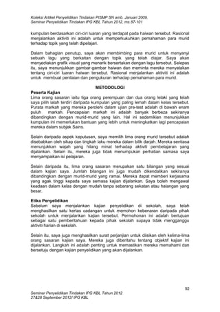 Koleksi Artikel Penyelidikan Tindakan PISMP SN amb. Januari 2009,
Seminar Penyelidikan Tindakan IPG KBL Tahun 2012, ms.87-101
92
Seminar Penyelidikan Tindakan IPG KBL Tahun 2012
27&28 September 2012/ IPG KBL
kumpulan berdasarkan ciri-ciri luaran yang terdapat pada haiwan tersebut. Rasional
menjalankan aktiviti ini adalah untuk memperkukuhkan pemahaman para murid
terhadap topik yang telah dipelajari.
Dalam bahagian penutup, saya akan membimbing para murid untuk menyanyi
sebuah lagu yang berkaitan dengan topik yang telah diajar. Saya akan
menyediakan grafik visual yang menarik bersertakan dengan lagu tersebut. Selepas
itu, saya menunjukkan gambar-gambar haiwan dan meminta mereka menyatakan
tentang ciri-ciri luaran haiwan tersebut. Rasional menjalankan aktiviti ini adalah
untuk membuat penilaian dan pengukuran terhadap pemahaman para murid.
METODOLOGI
Peserta Kajian
Lima orang sasaran iaitu tiga orang perempuan dan dua orang lelaki yang telah
saya pilih ialah terdiri daripada kumpulan yang paling lemah dalam kelas tersebut.
Purata markah yang mereka perolehi dalam ujian pre-test adalah di bawah enam
puluh markah. Pencapaian markah ini adalah banyak berbeza sekiranya
dibandingkan dengan murid-murid yang lain. Hal ini sedemikian menunjukkan
kumpulan ini memerlukan bantuan yang lebih untuk meningkatkan lagi pencapaian
mereka dalam subjek Sains.
Selain daripada aspek keputusan, saya memilih lima orang murid tersebut adalah
disebabkan oleh sikap dan tingkah laku mereka dalam bilik darjah. Mereka sentiasa
menunjukkan wajah yang hilang minat terhadap aktiviti pembelajaran yang
dijalankan. Selain itu, mereka juga tidak menumpukan perhatian samasa saya
menyampaikan isi pelajaran.
Selain daripada itu, lima orang sasaran merupakan satu bilangan yang sesuai
dalam kajian saya. Jumlah bilangan ini juga mudah dikendalikan sekiranya
dibandingkan dengan murid-murid yang ramai. Mereka dapat memberi kerjasama
yang agak tinggi kepada saya semasa kajian dijalankan. Saya boleh mengawal
keadaan dalam kelas dengan mudah tanpa sebarang sekatan atau halangan yang
besar.
Etika Penyelidikan
Sebelum saya menjalankan kajian penyelidikan di sekolah, saya telah
menghasilkan satu kertas cadangan untuk memohon kebenaran daripada pihak
sekolah untuk menjalankan kajian tersebut. Permohonan ini adalah bertujuan
sebagai satu pemberitahuan kepada pihak sekolah supaya tidak mengganggu
aktiviti harian di sekolah.
Selain itu, saya juga menghasilkan surat perjanjian untuk diisikan oleh kelima-lima
orang sasaran kajian saya. Mereka juga diberitahu tentang objektif kajian ini
dijalankan. Langkah ini adalah penting untuk memastikan mereka memahami dan
bersetuju dengan kajian penyelidikan yang akan dijalankan.
 