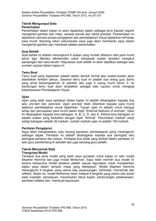 Koleksi Artikel Penyelidikan Tindakan PISMP SN amb. Januari 2009,
Seminar Penyelidikan Tindakan IPG KBL Tahun 2012, ms.87-101
93
Seminar Penyelidikan Tindakan IPG KBL Tahun 2012
27&28 September 2012/ IPG KBL
Teknik Mengumpul Data
Pemerhatian
Pemerhatian dalam kajian ini akan dijalankan dalam pelbagai jenis kaedah seperti
mengambil gambar dan video, senarai semak dan rekod anekdot. Pemerhatian ini
dijalankan semasa proses pengajaran dan pembelajaran Visual dijalankan terhadap
para murid. Seorang rakan sekumpulan saya juga akan membantu saya dalam
mengambil gambar dan membuat catatan pemerhatian.
Soal Selidik
Soal selidik ini adalah merangkumi 6 soalan yang mudah difahami oleh para murid
tahun tiga. Mereka dikehendaki untuk menjawab soalan tersebut mengikut
pandangan dan idea sendiri. Keputusan soal selidik ini akan dijadikan sebagai satu
sumber rujukan dalam kajian ini.
Temu Bual
Temu bual yang dijalankan adalah dalam bentuk formal iaitu soalan-soalan akan
disediakan terlebih dahulu. Sasaran temu bual ini adalah dua orang guru Sains
yang amat berpengalaman di sekolah dan juga 5 orang murid tahun 3. Isi
kandungan temu bual akan dicatatkan sebagai satu rujukan untuk mengkaji
keberkesanan Pembelajaran Visual.
Ujian
Ujian yang telah saya sediakan dalam kajian ini adalah dibahagikan kepada dua
iaitu pre-test dan post-test. Ujian pre-test telah diberikan kepada para murid
sebelum pembelajaran visual dijalankan. Tujuan ujian ini adalah untuk menguji
tahap dan pencapaian para murid dalam topik “External features of animals”. Ujian
ini dibahagikan kepada lima bahagian, A, B, C, D, dan E. Kelima-lima bahagian ini
adalah soalan yang berkaitan dengan topik “Animal”. Peruntukan markah untuk
setiap bahagian adalah 20 markah. Jumlah markah ujian ini adalah 100 markah.
Penilaian Pengajaran
Saya telah menghasilkan satu borang penilaian pembelajaran yang merangkumi
pelbagai aspek. Penilaian ini adalah dibahagikan kepada dua peringkat iaitu
peringkat pertama dan kedua. Terdapat dua pihak yang terlibat dalam penilaian ini
iaitu guru pembimbing di sekolah dan juga seorang guru pelatih.
Teknik Menyemak Data
Triangulasi Model
Terdapat dua jenis model yang telah saya gunakan untuk kajian ini iaitu model
Stephen Kemmis dan juga model McKernan. Saya telah memilih dua model ini
kerana kedua-dua model tersebut adalah sesuai digunakan untuk menjalankan
kajian saya dalam tempoh masa yang ditetapkan. Model Stephen Kemmis
merangkumi 4 langkah yang utama iaitu perancangan, bertindak, memerhati dan
refleksi. Selain itu, model McKernan telah meliputi 6 langkah yang utama iaitu kenal
pasti masalah, peninjauan, menentukan fokus kajian, perancangan pelaksanaan,
penilaian refleksi dan membuat keputusan.
 