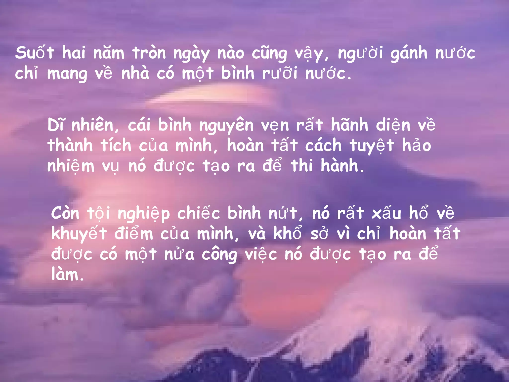Su t hai năm tròn ngày nào cũng v y, ng i gánh n cố ậ ườ ướ
ch mang v nhà có m t bình r i n c.ỉ ề ộ ưỡ ướ
Dĩ nhiên, cái bình nguyên v n r t hãnh di n vẹ ấ ệ ề
thành tích c a mình, hoàn t t cách tuy t h oủ ấ ệ ả
nhi m v nó đ c t o ra đ thi hành.ệ ụ ượ ạ ể
Còn t i nghi p chi c bình n t, nó r t x u h vộ ệ ế ứ ấ ấ ổ ề
khuy t đi m c a mình, và kh s vì ch hoàn t tế ể ủ ổ ở ỉ ấ
đ c có m t n a công vi c nó đ c t o ra đượ ộ ử ệ ượ ạ ể
làm.
 