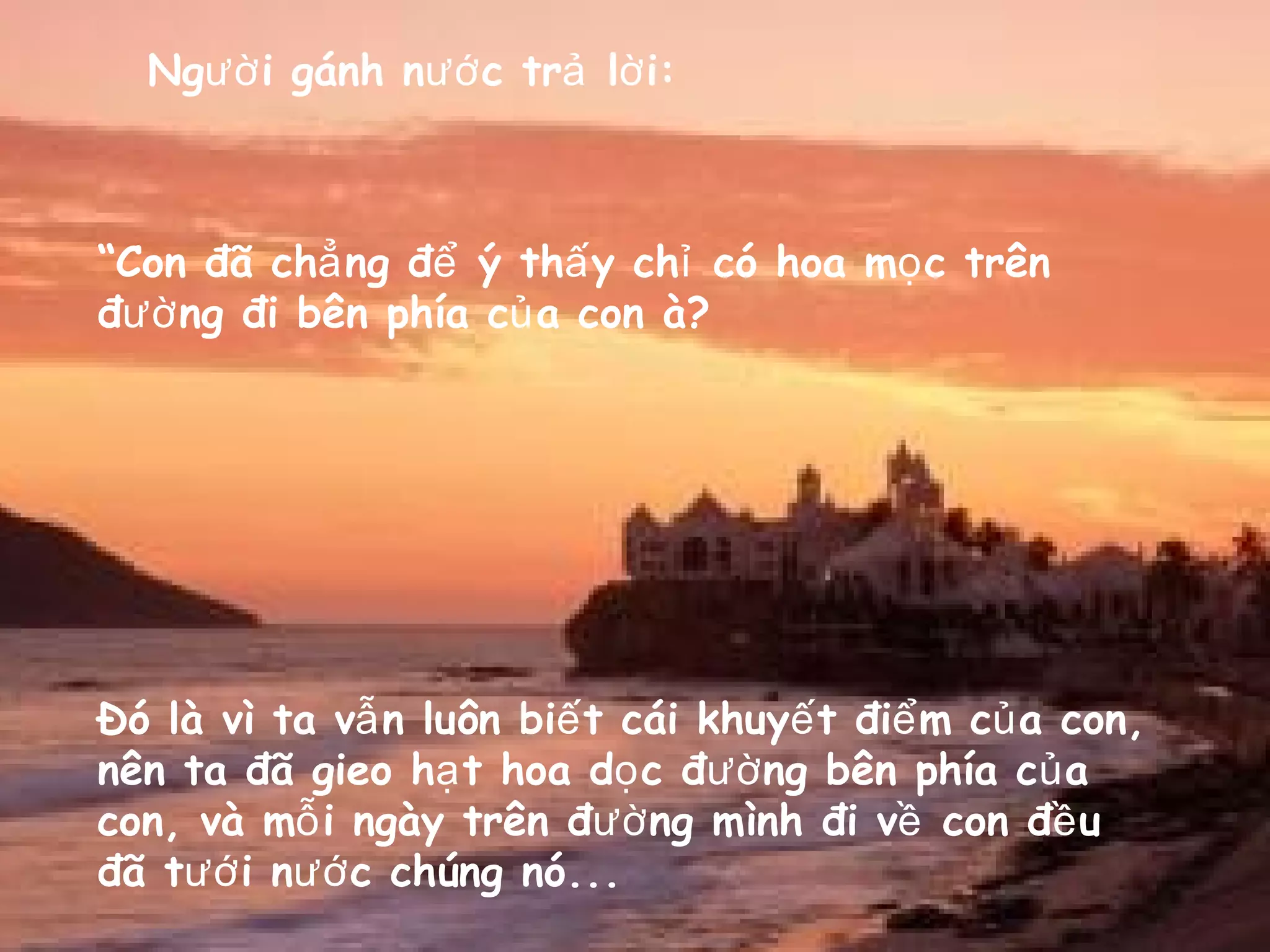 Ng i gánh n c tr l i:ườ ướ ả ờ
“Con đã ch ng đ ý th y ch có hoa m c trênẳ ể ấ ỉ ọ
đ ng đi bên phía c a con à?ườ ủ
Đó là vì ta v n luôn bi t cái khuy t đi m c a con,ẫ ế ế ể ủ
nên ta đã gieo h t hoa d c đ ng bên phía c aạ ọ ườ ủ
con, và m i ngày trên đ ng mình đi v con đ uỗ ườ ề ề
đã t i n c chúng nó...ướ ướ
 