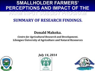 SUMMARY OF RESEARCH FINDINGS.
Donald Makoka.
Centre for Agricultural Research and Development.
Lilongwe University of Agriculture and Natural Resources
July 14, 2014
SMALLHOLDER FARMERS’
PERCEPTIONS AND IMPACT OF THE
FARM INPUT SUBSIDY PROGRAM
 