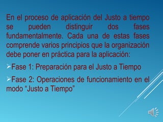 En el proceso de aplicación del Justo a tiempo
se pueden distinguir dos fases
fundamentalmente. Cada una de estas fases
comprende varios principios que la organización
debe poner en práctica para la aplicación:
Fase 1: Preparación para el Justo a Tiempo
Fase 2: Operaciones de funcionamiento en el
modo “Justo a Tiempo”
 