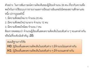 6
ตัวอย่าง ในการสัมภาษณ์ความคิดเห็นของผู้เรียนจานวน 39 คน เกี่ยวกับความพึง
พอใจในการใช้ระบบการรายงานผลการเรียนผ่านอินเทอร์เน็ตของสถานศึกษาแห่ง
หนึ่ง ปรากฏผลดังนี้
1. มีความพึงพอใจมาก จานวน 20 คน
2. มีความพึงพอใจปานกลาง จานวน 12 คน
3. มีความพึงพอใจน้อย จานวน 7 คน
ต้องการทดสอบว่า จานวนผู้เรียนที่แสดงความคิดเห็นในระดับต่าง ๆ จะแตกต่างกัน
หรือไม่ที่ระดับนัยสาคัญ .05
สมมติฐานการวิจัย
H0: ผู้เรียนที่แสดงความคิดเห็นในระดับต่าง ๆ มีจานวนไม่แตกต่างกัน
H1: ผู้เรียนที่แสดงความคิดเห็นในระดับต่าง ๆ มีจานวนแตกต่างกัน
 