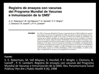 Fuente:
S. E. Robertson, M. Vall Mayans, S. Horsfall, P. F. Wright, J. Clemens, B.
Ivanoff , P. H. Lambert. Registro de ensayos con vacunas del Programa
Mundial de Vacunas e Inmunización de la OMS. Rev. Panamericana Salud
Pública/ Pan Am J Public Health 4 (4), 1998
 