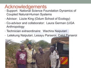 Acknowledgements
• Support: National Science Foundation Dynamics of
Coupled Natural-Human Systems
• Advisor: Lizzie King (Odum School of Ecology)
• Co-advisor and collaborator: Laura German (UGA
Anthropology
• Technician extraordinaire: Wachira Naiputari
• Lelekung Naiputari, Lesayu Parseroi, Calol Parseroi
 