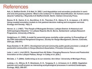 References
Ash, A, Stafford Smith, D & Abel, N. 2002. Land degradation and secondary production in semi-
arid and arid grazing systems: What is the evidence? In Global desertification: Do humans cause
deserts? edited by J Reynolds & D Stafford Smith. Berlin: Dahlem University Press.
Boone, R. B., Galvin, K. A., BurnSilver, S. B., Thornton, P. K., Ojima, D. S., & Jawson, J. R. (2011).
Using coupled simulation models to link pastoral decision making and ecosystem services.
Ecology and Society, 16(2), 6.
Herren, U. J. (1987). "The People of Mukogodo Division, Laikipia District: A Historical and
Anthropological Baseline." In Laikipia Reports (No.9). Berne, Switzerland: Laikipia Research
Programme, University of Berne.
Hodgkinson, K. (1995). A model for perennial grass mortality under grazing. In Proceedings of
the Fifth International Rangeland Congress. Society for Range Management, Denver, Colorado,
USA (pp. 240-241).
Kaye-Zwiebel, E. W. (2011). Development aid and community public goods provision: a study of
pastoralist communities in Kenya (Doctoral dissertation, Princeton University).
Letai, J. and J. Lind (2013). ‘Squeezed from All Sides: Changing Resource Tenure and Pastoralist
Innovation on the Laikipia Plateau, Kenya’ in Catley et al. (Eds.)
McCabe, J. T. (2004). Cattle bring us to our enemies. Ann Arbor: University of Michigan Press.
Ludwig, J. A., Wilcox, B. P., Breshears, D. D., Tongway, D. J., & Imeson, A. C. (2005). Vegetation
patches and runoff-erosion as interacting ecohydrological processes in semiarid landscapes.
Ecology, 86(2), 288-297.
 
