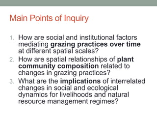 Main Points of Inquiry
1. How are social and institutional factors
mediating grazing practices over time
at different spatial scales?
2. How are spatial relationships of plant
community composition related to
changes in grazing practices?
3. What are the implications of interrelated
changes in social and ecological
dynamics for livelihoods and natural
resource management regimes?
 