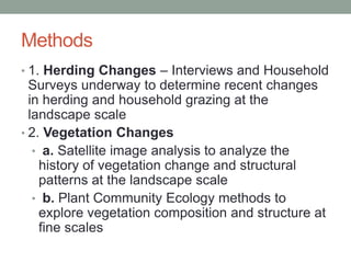 Methods
• 1. Herding Changes – Interviews and Household
Surveys underway to determine recent changes
in herding and household grazing at the
landscape scale
• 2. Vegetation Changes
• a. Satellite image analysis to analyze the
history of vegetation change and structural
patterns at the landscape scale
• b. Plant Community Ecology methods to
explore vegetation composition and structure at
fine scales
 