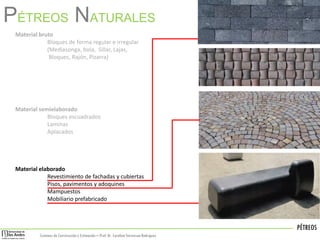 PÉTREOS
Sistemas de Construccióny Estimación – Prof: Dr. Carolina StevensonRodriguez
PÉTREOS NATURALES
Material bruto
Bloques de forma regular e irregular
(Mediasonga, bola, Sillar, Lajas,
Bloques, Rajón, Pizarra)
Material semielaborado
Bloques escuadrados
Laminas
Aplacados
Material elaborado
Revestimiento de fachadas y cubiertas
Pisos, pavimentos y adoquines
Mampuestos
Mobiliario prefabricado
 