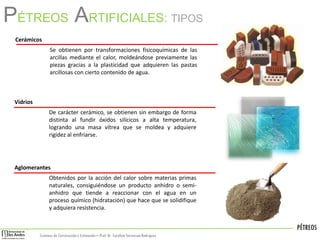 PÉTREOS
Sistemas de Construccióny Estimación – Prof: Dr. Carolina StevensonRodriguez
PÉTREOS ARTIFICIALES: TIPOS
Cerámicos
Se obtienen por transformaciones fisicoquímicas de las
arcillas mediante el calor, moldeándose previamente las
piezas gracias a la plasticidad que adquieren las pastas
arcillosas con cierto contenido de agua.
Aglomerantes
Obtenidos por la acción del calor sobre materias primas
naturales, consiguiéndose un producto anhidro o semi-
anhidro que tiende a reaccionar con el agua en un
proceso químico (hidratación) que hace que se solidifique
y adquiera resistencia.
Vidrios
De carácter cerámico, se obtienen sin embargo de forma
distinta al fundir óxidos silícicos a alta temperatura,
logrando una masa vítrea que se moldea y adquiere
rigidez al enfriarse.
 