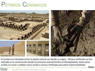 PÉTREOS
Sistemas de Construccióny Estimación – Prof: Dr. Carolina StevensonRodriguez
PÉTREOS CERÁMICOS
El hombre ha intentado imitar la piedra natural casi desde su origen. Pétreos artificiales se han
utilizado en la construcción desde los primeros asentamientos en Mesopotamia, tanto como
arcillas sin cocer o adobes como cocida e incluso vitrificada para darle impermeabilidad.
Chan Chan, Peru
 