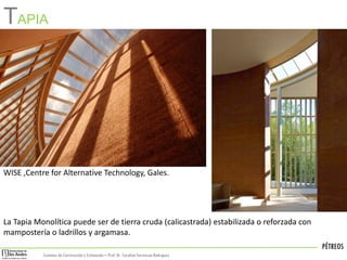 PÉTREOS
Sistemas de Construccióny Estimación – Prof: Dr. Carolina StevensonRodriguez
La Tapia Monolítica puede ser de tierra cruda (calicastrada) estabilizada o reforzada con
mampostería o ladrillos y argamasa.
TAPIA
WISE ,Centre for Alternative Technology, Gales.
 
