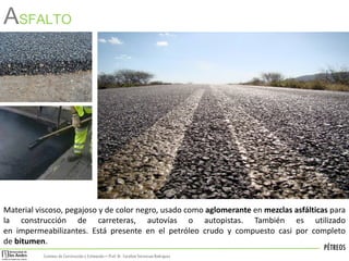 PÉTREOS
Sistemas de Construccióny Estimación – Prof: Dr. Carolina StevensonRodriguez
ASFALTO
Material viscoso, pegajoso y de color negro, usado como aglomerante en mezclas asfálticas para
la construcción de carreteras, autovías o autopistas. También es utilizado
en impermeabilizantes. Está presente en el petróleo crudo y compuesto casi por completo
de bitumen.
 