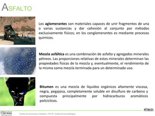 PÉTREOS
Sistemas de Construccióny Estimación – Prof: Dr. Carolina StevensonRodriguez
ASFALTO
Los aglomerantes son materiales capaces de unir fragmentos de una
o varias sustancias y dar cohesión al conjunto por métodos
exclusivamente físicos; en los conglomerantes es mediante procesos
químicos.
Mezcla asfáltica es una combinación de asfalto y agregados minerales
pétreos. Las proporciones relativas de estos minerales determinan las
propiedades físicas de la mezcla y, eventualmente, el rendimiento de
la misma como mezcla terminada para un determinado uso.
Bitumen es una mezcla de líquidos orgánicos altamente viscosa,
negra, pegajosa, completamente soluble en disulfuro de carbono y
compuesta principalmente por hidrocarburos aromáticos
policíclicos.
 