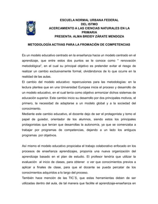 ESCUELA NORMAL URBANA FEDERAL
DEL ISTMO
ACERCAMIENTO A LAS CIENCIAS NATURALES EN LA
PRIMARIA
PRESENTA: ALMA BREIDY ZÁRATE MENDOZA
METODOLOGÍA ACTIVAS PARA LA FROMACIÓN DE COMPETENCIAS
Es un modelo educativo centrado en la enseñanza hacia un modelo centrado en el
aprendizaje, que entre estos dos puntos se le conoce como " renovación
metodológica", en el cual su principal objetivo es pretender evitar el riesgo de
realizar un cambio exclusivamente formal, olvidándonos de lo que ocurre en la
realidad de las aulas.
El cambio del modelo educativo: repercusiones para las metodologías: en la
lectura plantea que en una Universidad Europea inicia el proceso y desarrollo de
un modelo educativo, en el cual tenía como objetivo armonizar dichos sistemas de
educación superior. Este cambio inicio su desarrollo por dos principales motivos, el
primero, la necesidad de adaptarse a un modelo global y a la sociedad del
conocimiento.
Mediante este cambio educativo, el docente dejo de ser el protagonista y tomo el
papel de guiador, orientador de los alumnos, siendo estos los principales
protagonistas que tenían que desarrollas la autonomía, ya que se comenzaba a
trabajar por programas de competencias, dejando a un lado los antiguos
programas por objetivos.
Así mismo el modelo educativo propiciaba el trabajo colaborativo enfocado en los
procesos de enseñanza aprendizajes, proponía una nueva organización del
aprendizaje basado en el plan de estudio. El profesor tendría que utilizar la
evaluación al inicio de clases, para obtener o ver que conocimientos previos a
aplicar a finales de clase, para que el docente se pueda percatar de los
conocimientos adquiridos a lo largo del proceso.
También hace mención de las TIC´S, que estas herramientas deben de ser
utilizadas dentro del aula, de tal manera que facilite el aprendizaje-enseñanza en
 