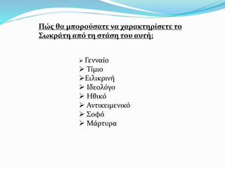 Πώς θα μπορούσατε να χαρακτηρίσετε το
Σωκράτη από τη στάση του αυτή;
 Γενναίο
 Τίμιο
Ειλικρινή
 Ιδεολόγο
 Ηθικό
 Αντικειμενικό
 Σοφό
 Μάρτυρα
 