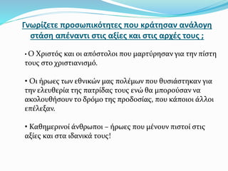Γνωρίζετε προσωπικότητες που κράτησαν ανάλογη
στάση απέναντι στις αξίες και στις αρχές τους ;
• Ο Χριστός και οι απόστολοι που μαρτύρησαν για την πίστη
τους στο χριστιανισμό.
• Οι ήρωες των εθνικών μας πολέμων που θυσιάστηκαν για
την ελευθερία της πατρίδας τους ενώ θα μπορούσαν να
ακολουθήσουν το δρόμο της προδοσίας, που κάποιοι άλλοι
επέλεξαν.
• Καθημερινοί άνθρωποι – ήρωες που μένουν πιστοί στις
αξίες και στα ιδανικά τους!
 
