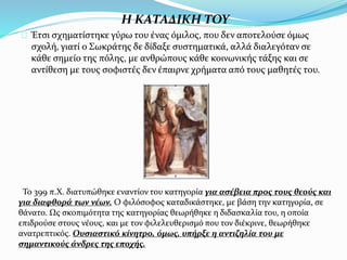 Η ΚΑΤΑΔΙΚΗ ΤΟΥ
Έτσι σχηματίστηκε γύρω του ένας όμιλος, που δεν αποτελούσε όμως
σχολή, γιατί ο Σωκράτης δε δίδαξε συστηματικά, αλλά διαλεγόταν σε
κάθε σημείο της πόλης, με ανθρώπους κάθε κοινωνικής τάξης και σε
αντίθεση με τους σοφιστές δεν έπαιρνε χρήματα από τους μαθητές του.
Το 399 π.Χ. διατυπώθηκε εναντίον του κατηγορία για ασέβεια προς τους θεούς και
για διαφθορά των νέων. Ο φιλόσοφος καταδικάστηκε, με βάση την κατηγορία, σε
θάνατο. Ως σκοπιμότητα της κατηγορίας θεωρήθηκε η διδασκαλία του, η οποία
επιδρούσε στους νέους, και με τον φιλελευθερισμό που τον διέκρινε, θεωρήθηκε
ανατρεπτικός. Ουσιαστικό κίνητρο, όμως, υπήρξε η αντιζηλία του με
σημαντικούς άνδρες της εποχής.
 