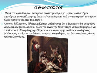 Ο ΘΑΝΑΤΟΣ ΤΟΥ
Μετά την καταδίκη του παρέμεινε στο δεσμωτήριο 30 μέρες, γιατί ο νόμος
απαγόρευε την εκτέλεση της θανατικής ποινής πριν από την επιστροφή του ιερού
πλοίου από τις γιορτές της Δήλου.
Από τον διάλογο του Πλάτωνα Κρίτων μαθαίνουμε ότι ο Σωκράτης θα μπορούσε
να σωθεί, αν ήθελε, αφού οι φίλοι του είχαν την δυνατότητα να τον βοηθήσουν να
αποδράσει. Ο Σωκράτης αρνήθηκε και, ως νομοταγής πολίτης και αληθινός
φιλόσοφος, περίμενε τον θάνατο ειρηνικά και γαλήνια, και ήπιε το κώνειο, όπως
πρόσταζε ο νόμος.
 