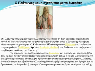 Ο Πλάτωνας και η σχέση του με το Σωκράτη
Ο Πλάτωνας υπήρξε μαθητής του Σωκράτη , του οποίου τη δίκη και καταδίκη έζησε από
κοντά. Ο ίδιος κατέγραψε όλη τη φιλοσοφία του Σωκράτη αφού ο Σωκράτης δεν άφησε
πίσω του γραπτές μαρτυρίες. Ο Κρίτων είναι άλλο ένα έργο του Πλάτωνα που εντάσσεται
στην τετραλογία (Ευθύφρων, Κρίτων, Απολογία, Φαίδων) των διαλόγων που αναφέρονται
στη δίκη και εκτέλεση του Σωκράτη.
Τα πρόσωπα του διαλόγου είναι δύο: ο Σωκράτης και ο στενός και πλούσιος φίλος
του, Κρίτων, που τον επισκέπτεται χαράματα στη φυλακή καθώς η είδηση για την επικείμενη
άφιξη του ιερού πλοίου από τη Δήλο προμήνυε την αναπόφευκτη θανάτωση του Σωκράτη .
Στο απόσπασμα που εξετάζουμε ο Σωκράτης δικαιολογεί με επιχειρήματα την άρνησή του να
δραπετεύσει από τη φυλακή και την απόφασή του να μείνει πιστός στους νόμους της πόλης.
.
 
