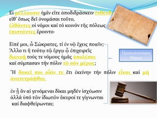 Εἰ μέλλουσιν ἡμῖν εἴτε ἀποδιδράσκειν ἐνθένδε ,
εἴθ’ ὅπως δεῖ ὀνομάσαι τοῦτο,
ἐλθόντες οἱ νόμοι καί τό κοινόν τῆς πόλεως
ἐπιστάντες ἔροιντο·
Εἰπέ μοι, ὦ Σώκρατες, τί ἐν νῷ ἔχεις ποιεῖν;
Ἄλλο τι ἤ τούτῳ τῷ ἔργῳ ᾧ ἐπιχειρεῖς
διανοῇ τούς τε νόμους ἡμᾶς ἀπολέσαι
καί σύμπασαν τήν πόλιν τό σόν μέρος;
Προσωποποίηση
Νόμων
Ἤ δοκεῖ σοι οἷόν τε ἔτι ἐκείνην τήν πόλιν εἶναι καί μή
ἀνατετράφθαι,
ἐν ᾗ ἄν αἱ γενόμεναι δίκαι μηδέν ἰσχύωσιν
ἀλλά ὑπό τῶν ἰδιωτῶν ἄκυροί τε γίγνωνται
καί διαφθείρωνται;
 