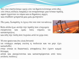 Αν, ενώ σκοπεύουμε εμείς είτε να δραπετεύσουμε από εδώ,
είτε όπως αλλιώς ταιριάζει να ονομάσουμε μια τέτοια πράξη,
αφού έρχονταν οι νόμοι και οι δημόσιες αρχές
και σταθούν μπροστά μας μάς ρωτήσουν:
Πες μας, Σωκράτη, τι έχεις στο νου σου να κάνεις;
Κάτι άλλο ή με αυτήν την πράξη που επιχειρείς
σκέφτεσαι και εμάς τους νόμους να
καταστρέψεις
και όλη την πόλη όσο περνάει από το χέρι σου;
Ή σου φαίνεται ότι είναι δυνατό
να υπάρχει ακόμη εκείνη η πολιτεία και να μην έχει
καταλυθεί
στην οποία οι δικαστικές αποφάσεις δεν έχουν καμιά
δύναμη
αλλά και ακυρώνονται και καταστρέφονται από τους
απλούς πολίτες;
 
