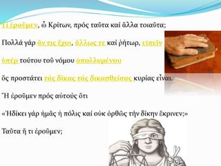 Τί ἐροῦμεν, ὦ Κρίτων, πρός ταῦτα καί ἄλλα τοιαῦτα;
Πολλά γάρ ἄν τις ἔχοι, ἄλλως τε καί ῥήτωρ, εἰπεῖν
ὑπέρ τούτου τοῦ νόμου ἀπολλυμένου
ὅς προστάτει τάς δίκας τάς δικασθείσας κυρίας εἶναι.
Ἤ ἐροῦμεν πρός αὐτούς ὅτι
«Ἠδίκει γάρ ἡμᾶς ἡ πόλις καί οὐκ ὀρθῶς τήν δίκην ἔκρινεν;»
Ταῦτα ἤ τι ἐροῦμεν;
 