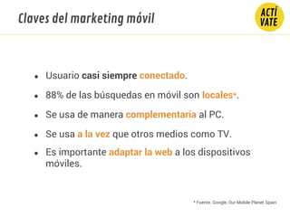 Claves del marketing móvil
● Usuario casi siempre conectado.
● 88% de las búsquedas en móvil son locales*.
● Se usa de manera complementaria al PC.
● Se usa a la vez que otros medios como TV.
* Fuente. Google, Our Mobile Planet Spain
● Es importante adaptar la web a los dispositivos
móviles.
 