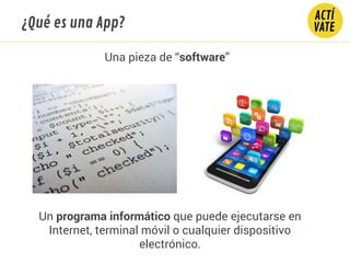 ¿Qué es una App?
Una pieza de “software”
Un programa informático que puede ejecutarse en
Internet, terminal móvil o cualquier dispositivo
electrónico.
 